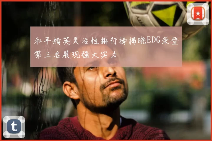 和平精英灵活性排行榜揭晓EDG荣登第三名展现强大实力