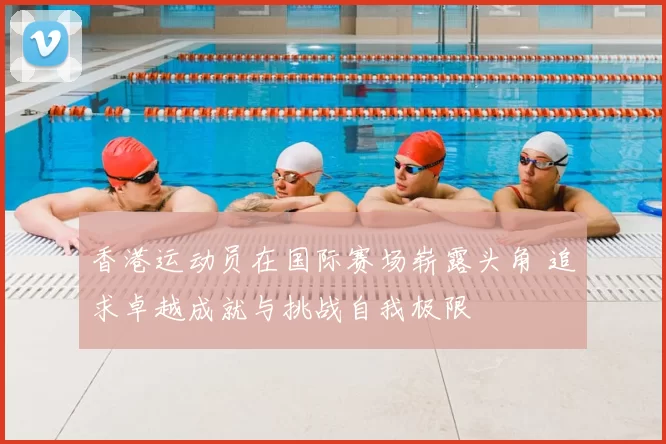 香港运动员在国际赛场崭露头角 追求卓越成就与挑战自我极限