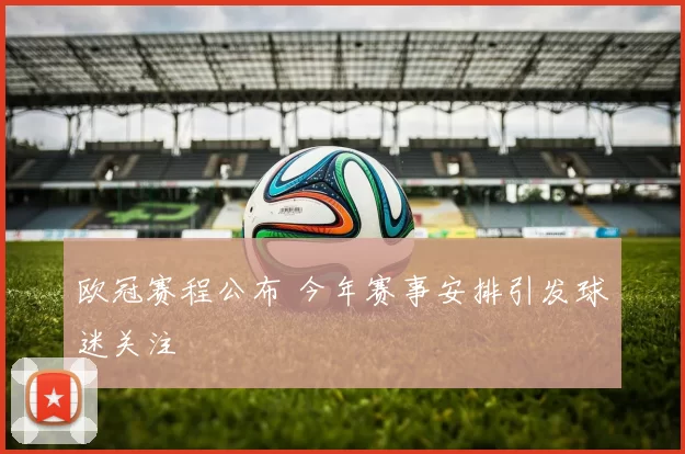 欧冠赛程公布 今年赛事安排引发球迷关注