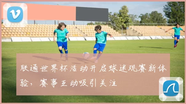 联通世界杯活动开启球迷观赛新体验,赛事互动吸引关注