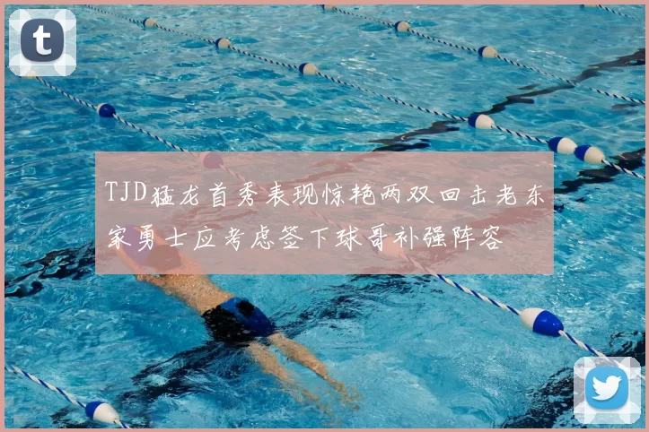 TJD猛龙首秀表现惊艳两双回击老东家勇士应考虑签下球哥补强阵容