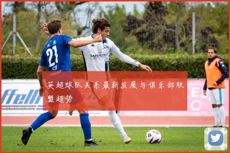 英超球队关系最新发展与俱乐部联盟趋势