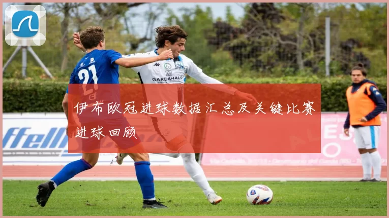 伊布欧冠进球数据汇总及关键比赛进球回顾