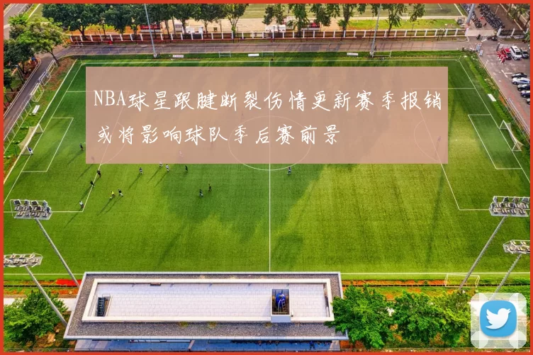 NBA球星跟腱断裂伤情更新赛季报销或将影响球队季后赛前景