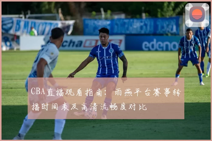 CBA直播观看指南：雨燕平台赛事转播时间表及高清流畅度对比
