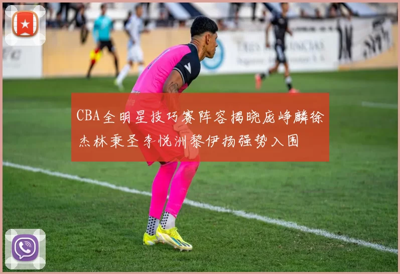 CBA全明星技巧赛阵容揭晓庞峥麟徐杰林秉圣李悦洲黎伊扬强势入围