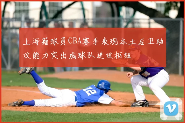 上海籍球员CBA赛季表现本土后卫助攻能力突出成球队进攻枢纽