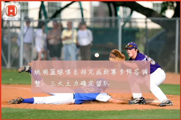 姚明篮球俱乐部完成新赛季阵容调整,三大主力确定留队