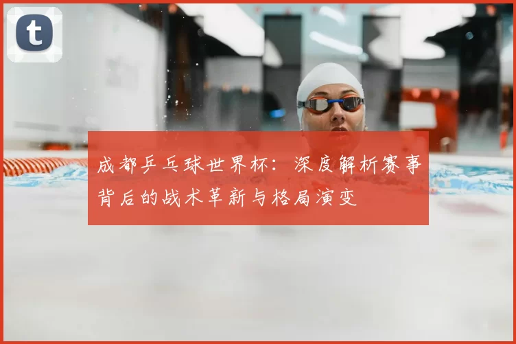 成都乒乓球世界杯：深度解析赛事背后的战术革新与格局演变