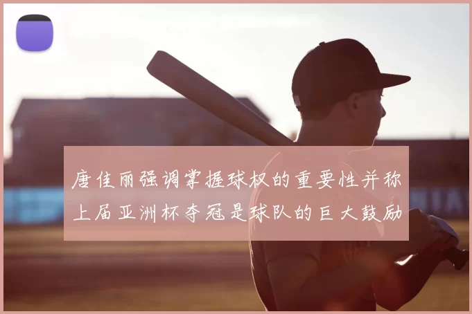 唐佳丽强调掌握球权的重要性并称上届亚洲杯夺冠是球队的巨大鼓励