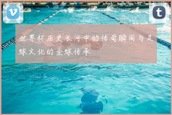 世界杯历史长河中的传奇瞬间与足球文化的全球传承