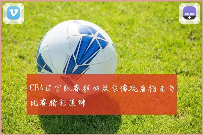 CBA辽宁队赛程回放录像观看指南与比赛精彩集锦