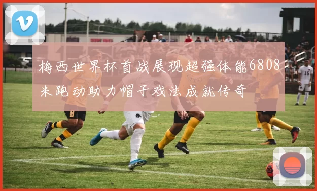 梅西世界杯首战展现超强体能6808米跑动助力帽子戏法成就传奇