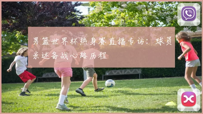 男篮世界杯热身赛直播专访：球员亲述备战心路历程