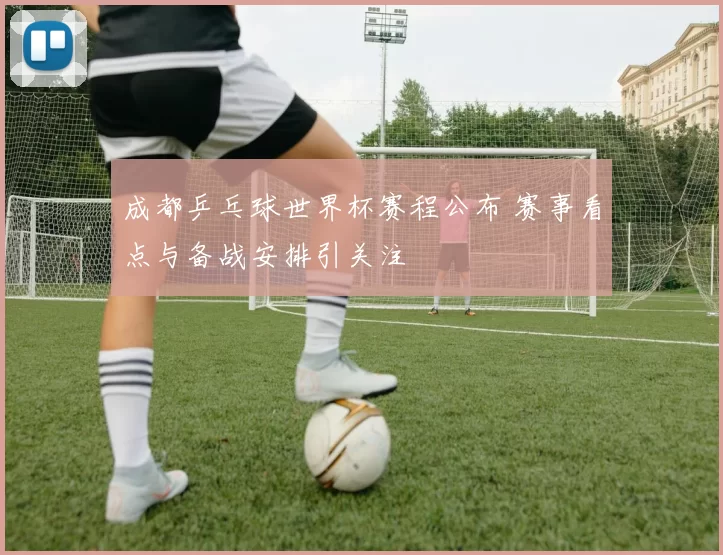 成都乒乓球世界杯赛程公布 赛事看点与备战安排引关注