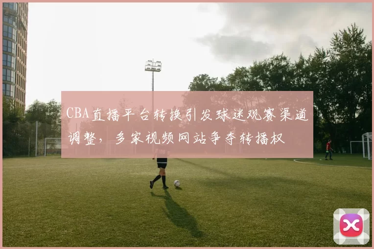 CBA直播平台转换引发球迷观赛渠道调整，多家视频网站争夺转播权