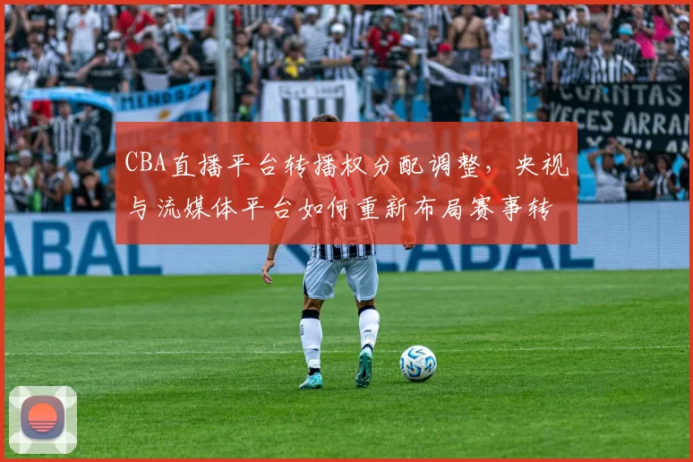 CBA直播平台转播权分配调整,央视与流媒体平台如何重新布局赛事转播