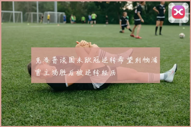 克洛普谈国米欧冠逆转希望利物浦曾主场胜后被逆转经历