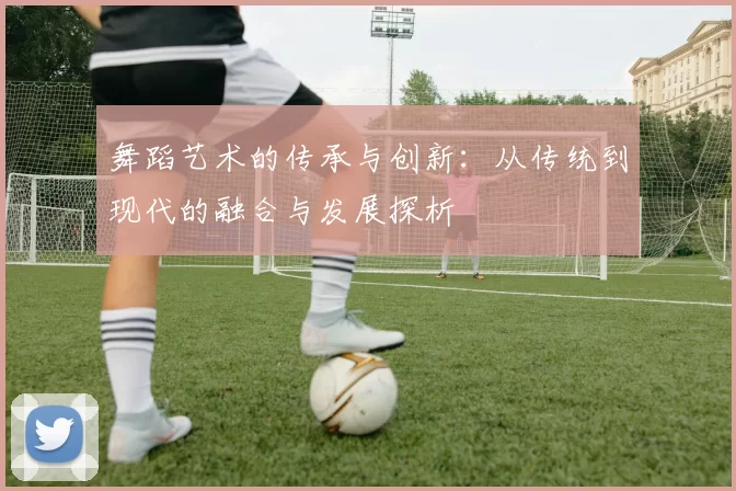 舞蹈艺术的传承与创新:从传统到现代的融合与发展探析