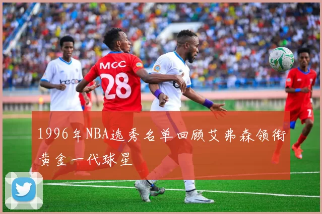 1996年NBA选秀名单回顾艾弗森领衔黄金一代球星