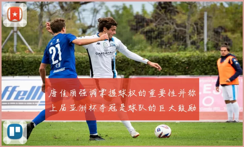 唐佳丽强调掌握球权的重要性并称上届亚洲杯夺冠是球队的巨大鼓励