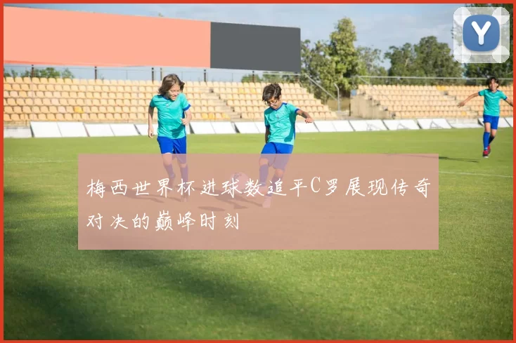 梅西世界杯进球数追平C罗展现传奇对决的巅峰时刻