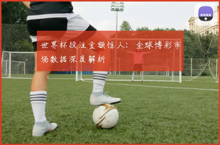 世界杯投注金额惊人：全球博彩市场数据深度解析