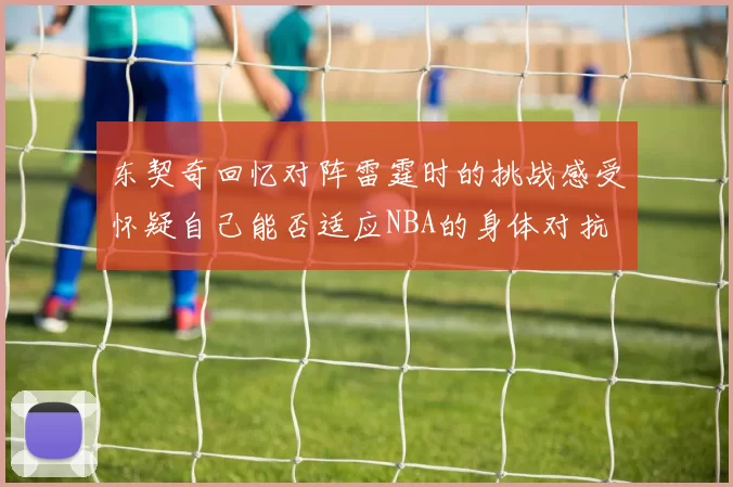 东契奇回忆对阵雷霆时的挑战感受怀疑自己能否适应NBA的身体对抗