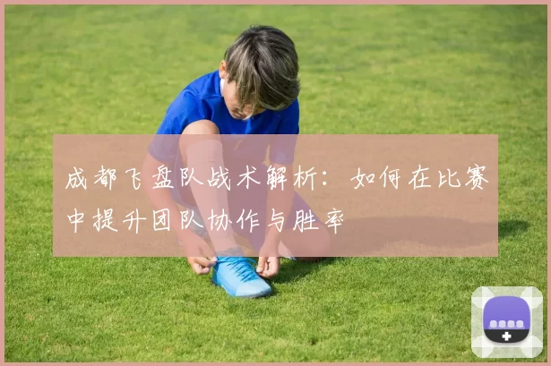 成都飞盘队战术解析:如何在比赛中提升团队协作与胜率