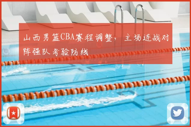 山西男篮CBA赛程调整,主场连战对阵强队考验防线