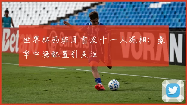 世界杯西班牙首发十一人亮相：豪华中场配置引关注