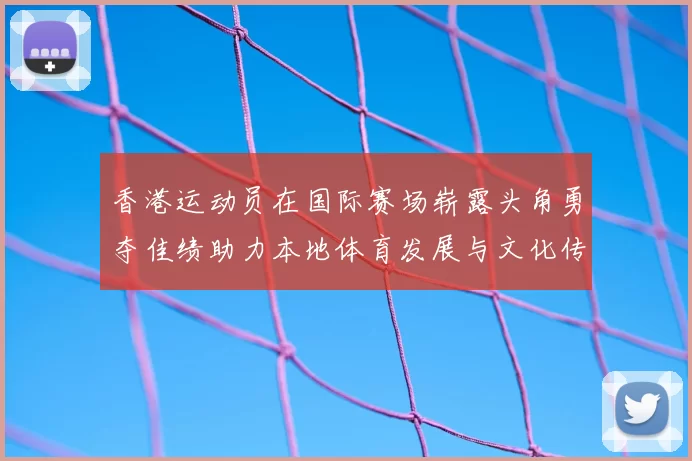 香港运动员在国际赛场崭露头角勇夺佳绩助力本地体育发展与文化传承