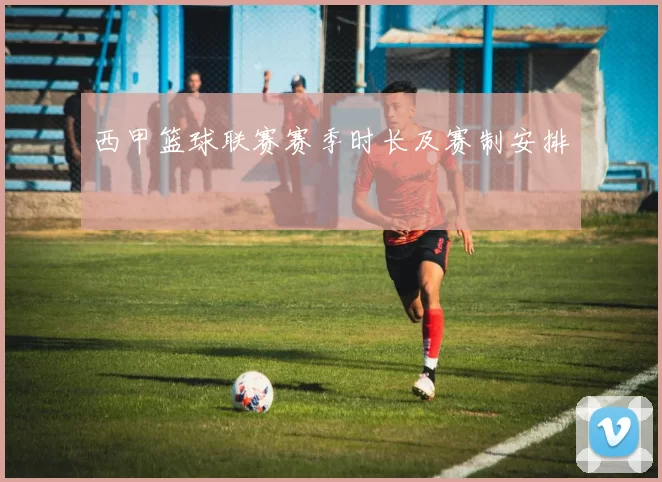 西甲篮球联赛赛季时长及赛制安排