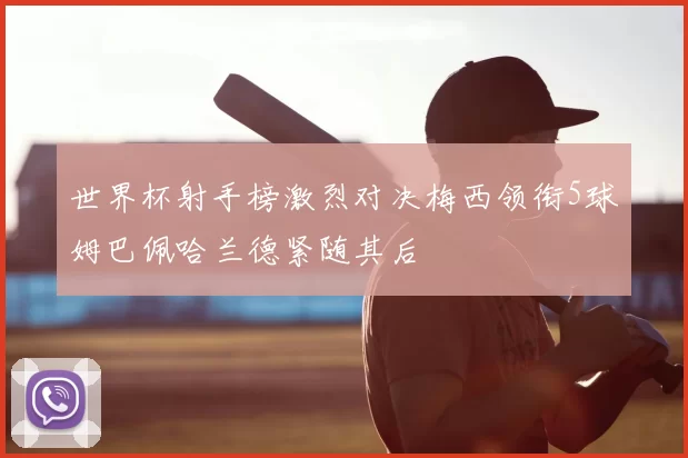 世界杯射手榜激烈对决梅西领衔5球姆巴佩哈兰德紧随其后