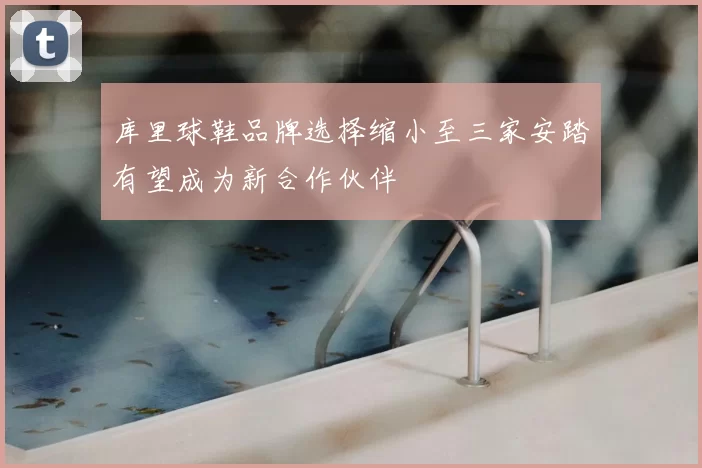 库里球鞋品牌选择缩小至三家安踏有望成为新合作伙伴