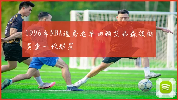 1996年NBA选秀名单回顾艾弗森领衔黄金一代球星