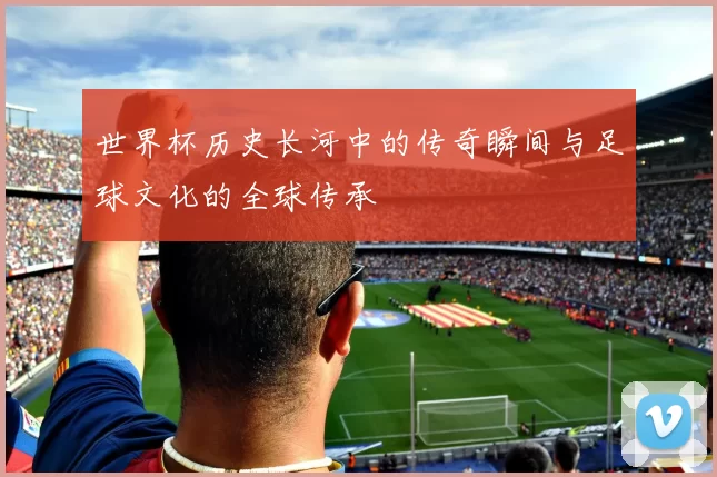 世界杯历史长河中的传奇瞬间与足球文化的全球传承