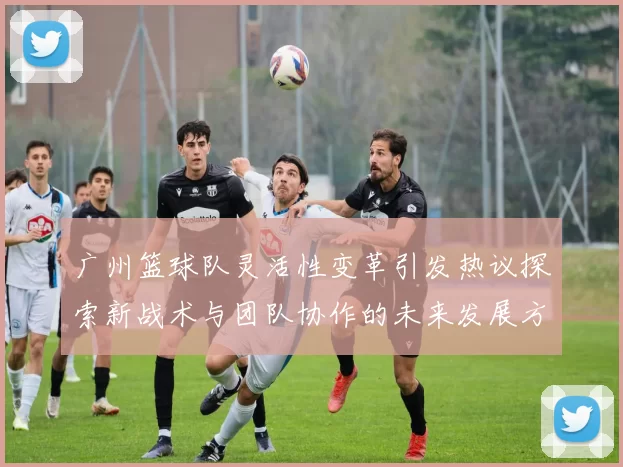 广州篮球队灵活性变革引发热议探索新战术与团队协作的未来发展方向
