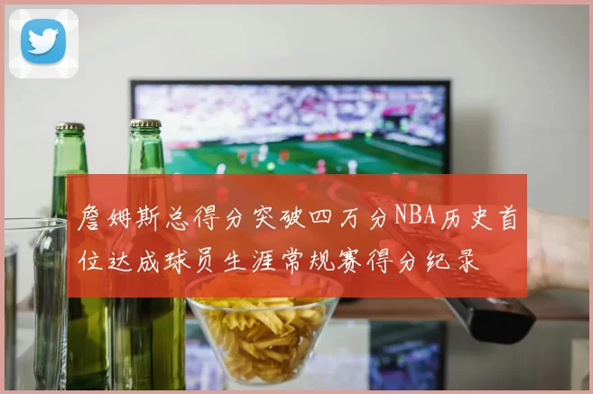 詹姆斯总得分突破四万分NBA历史首位达成球员生涯常规赛得分纪录