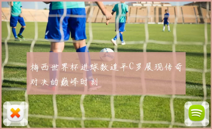 梅西世界杯进球数追平C罗展现传奇对决的巅峰时刻