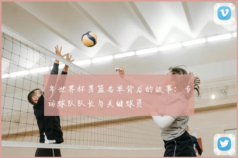 年世界杯男篮名单背后的故事：专访球队队长与关键球员