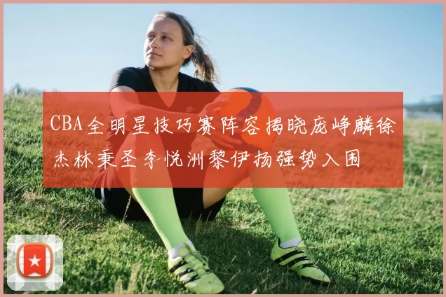 CBA全明星技巧赛阵容揭晓庞峥麟徐杰林秉圣李悦洲黎伊扬强势入围