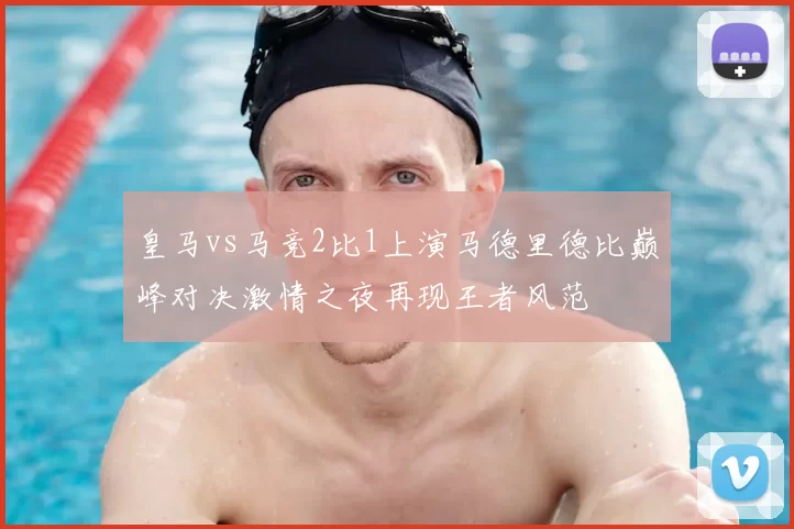 皇马vs马竞2比1上演马德里德比巅峰对决激情之夜再现王者风范