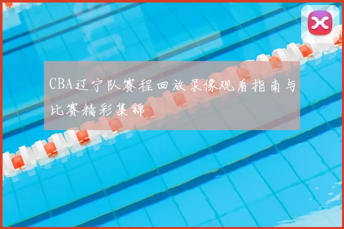 CBA辽宁队赛程回放录像观看指南与比赛精彩集锦