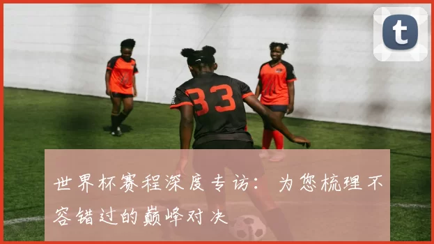 世界杯赛程深度专访:为您梳理不容错过的巅峰对决
