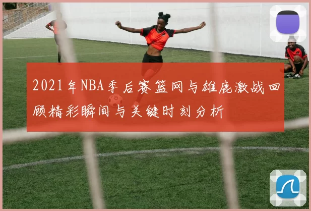 2021年NBA季后赛篮网与雄鹿激战回顾精彩瞬间与关键时刻分析