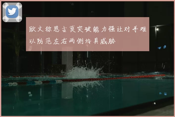 欧文称恩古莫突破能力强让对手难以防范左右两侧均具威胁