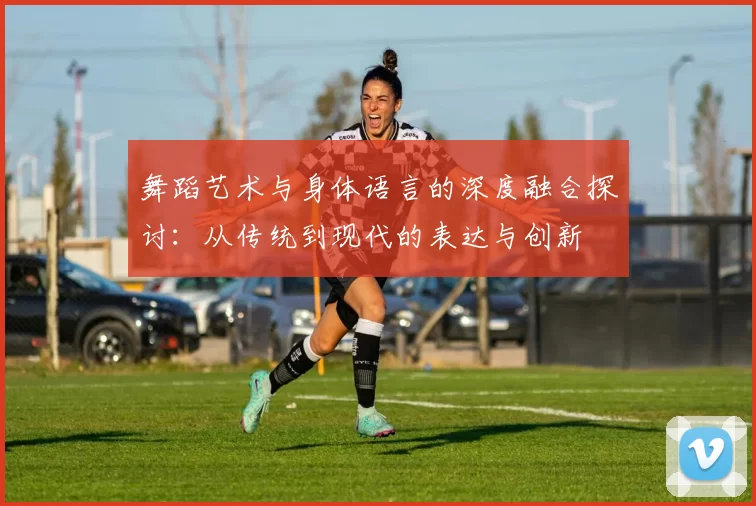 舞蹈艺术与身体语言的深度融合探讨:从传统到现代的表达与创新