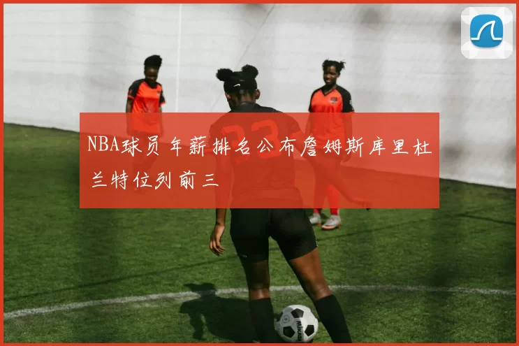 NBA球员年薪排名公布詹姆斯库里杜兰特位列前三