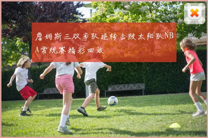 詹姆斯三双率队逆转击败太阳队NBA常规赛精彩回放